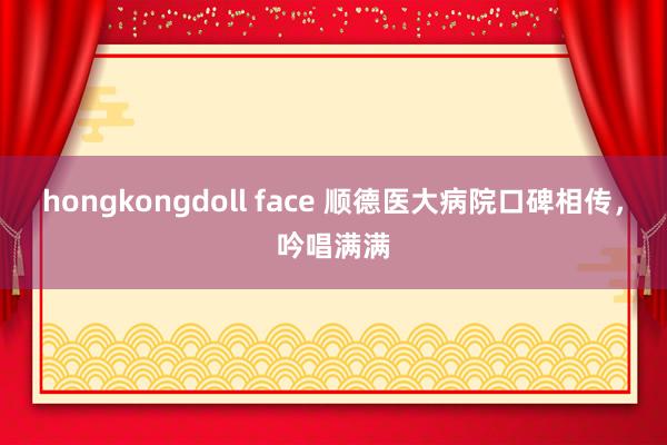 hongkongdoll face 顺德医大病院口碑相传，吟唱满满