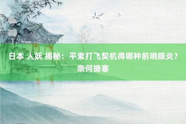 日本 人妖 揭秘：平素打飞契机得哪种前哨腺炎？奈何搪塞