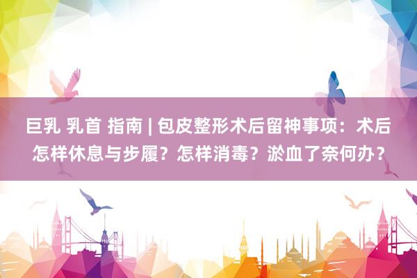 巨乳 乳首 指南 | 包皮整形术后留神事项：术后怎样休息与步履？怎样消毒？淤血了奈何办？