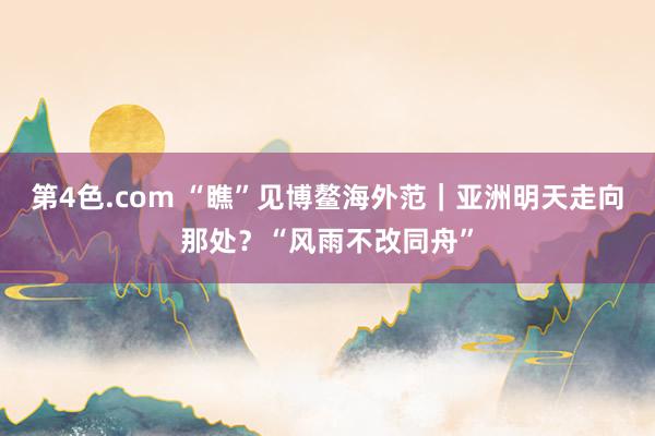 第4色.com “瞧”见博鳌海外范｜亚洲明天走向那处？“风雨不改同舟”