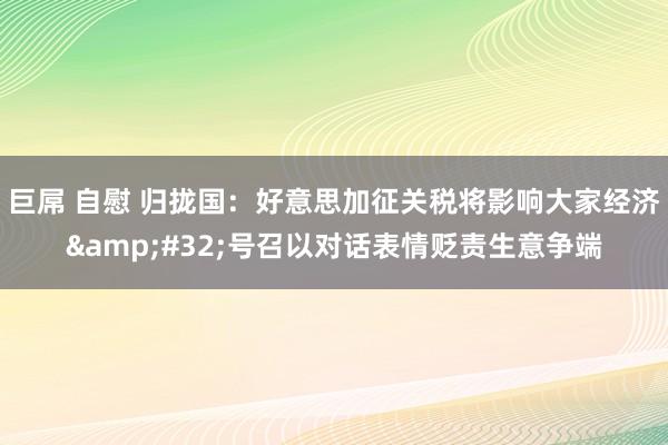 巨屌 自慰 归拢国：好意思加征关税将影响大家经济&#32;号召以对话表情贬责生意争端