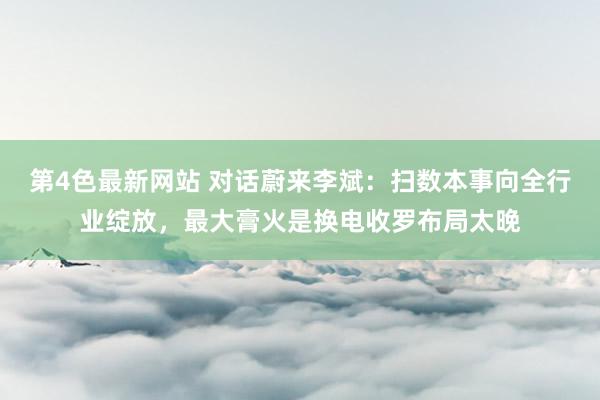 第4色最新网站 对话蔚来李斌：扫数本事向全行业绽放，最大膏火是换电收罗布局太晚