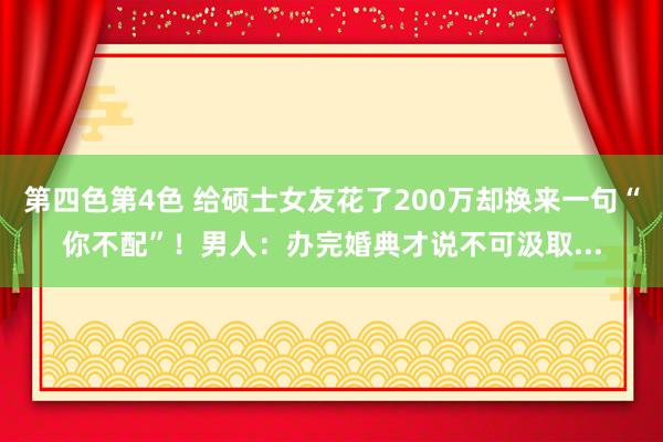 第四色第4色 给硕士女友花了200万却换来一句“你不配”！男人：办完婚典才说不可汲取...