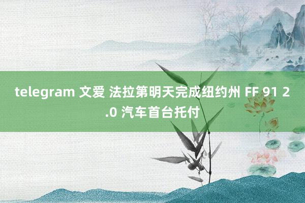 telegram 文爱 法拉第明天完成纽约州 FF 91 2.0 汽车首台托付