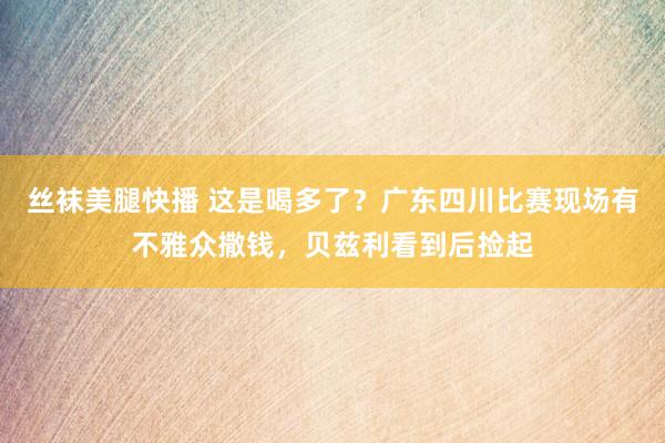 丝袜美腿快播 这是喝多了？广东四川比赛现场有不雅众撒钱，贝兹利看到后捡起