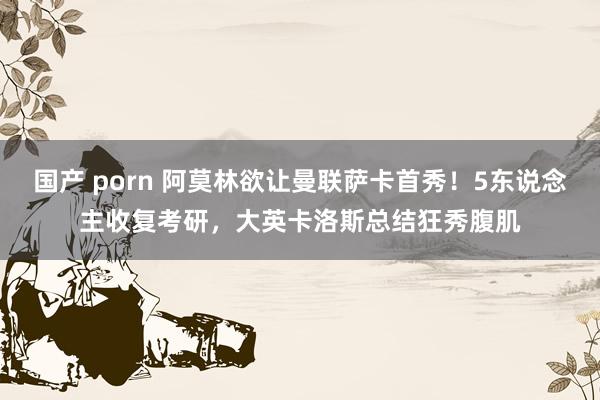 国产 porn 阿莫林欲让曼联萨卡首秀！5东说念主收复考研，大英卡洛斯总结狂秀腹肌