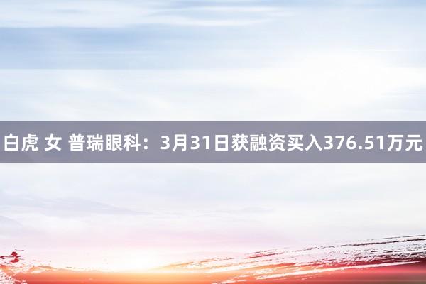 白虎 女 普瑞眼科：3月31日获融资买入376.51万元