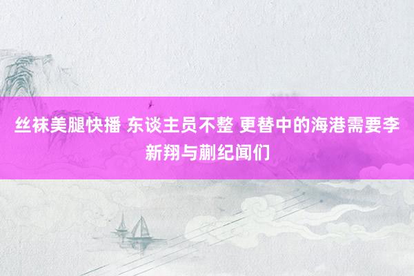 丝袜美腿快播 东谈主员不整 更替中的海港需要李新翔与蒯纪闻们