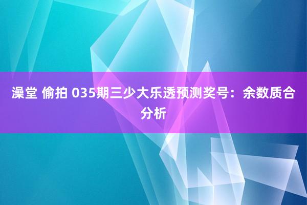 澡堂 偷拍 035期三少大乐透预测奖号：余数质合分析