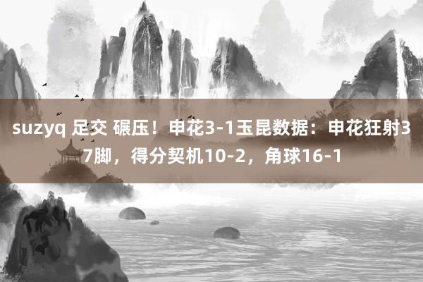 suzyq 足交 碾压！申花3-1玉昆数据：申花狂射37脚，得分契机10-2，角球16-1