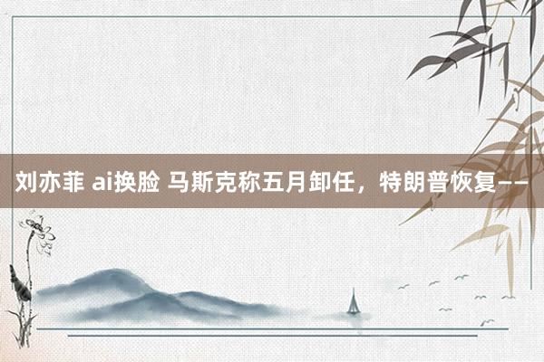 刘亦菲 ai换脸 马斯克称五月卸任，特朗普恢复——