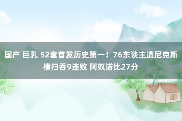 国产 巨乳 52套首发历史第一！76东谈主遭尼克斯横扫吞9连败 阿奴诺比27分