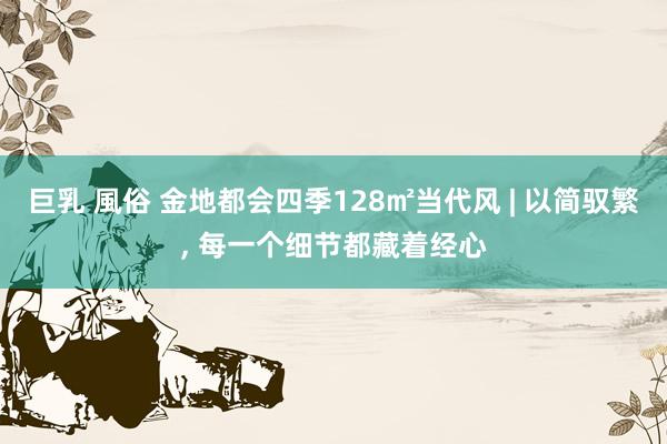 巨乳 風俗 金地都会四季128㎡当代风 | 以简驭繁， 每一个细节都藏着经心