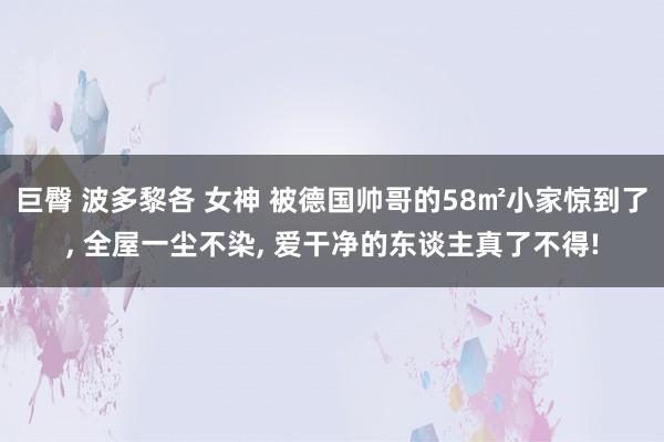 巨臀 波多黎各 女神 被德国帅哥的58㎡小家惊到了， 全屋一尘不染， 爱干净的东谈主真了不得!