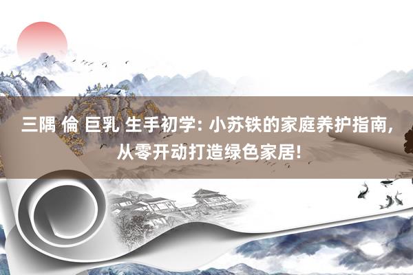 三隅 倫 巨乳 生手初学: 小苏铁的家庭养护指南， 从零开动打造绿色家居!