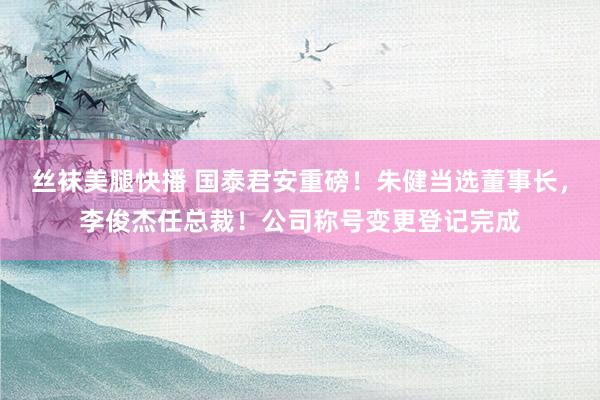 丝袜美腿快播 国泰君安重磅！朱健当选董事长，李俊杰任总裁！公司称号变更登记完成