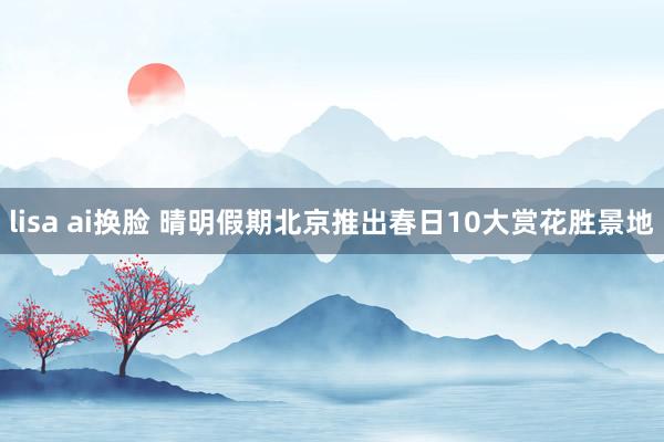 lisa ai换脸 晴明假期北京推出春日10大赏花胜景地