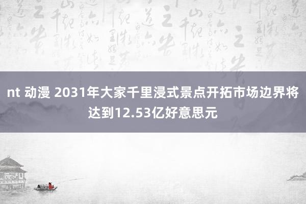 nt 动漫 2031年大家千里浸式景点开拓市场边界将达到12.53亿好意思元