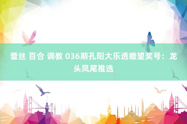 蕾丝 百合 调教 036期孔阳大乐透瞻望奖号：龙头凤尾推选