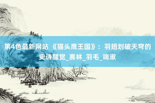 第4色最新网站 《猫头鹰王国》：羽翅划破天穹的史诗醒觉_赛林_羽毛_端淑