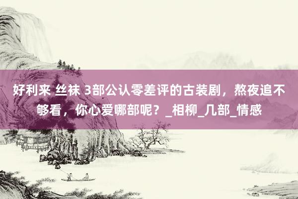 好利来 丝袜 3部公认零差评的古装剧，熬夜追不够看，你心爱哪部呢？_相柳_几部_情感