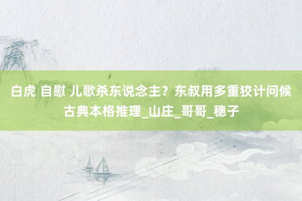白虎 自慰 儿歌杀东说念主？东叔用多重狡计问候古典本格推理_山庄_哥哥_穗子