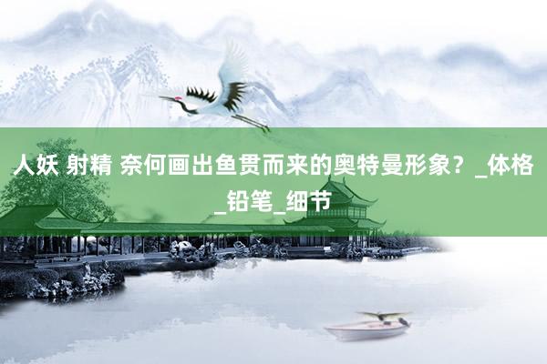 人妖 射精 奈何画出鱼贯而来的奥特曼形象？_体格_铅笔_细节