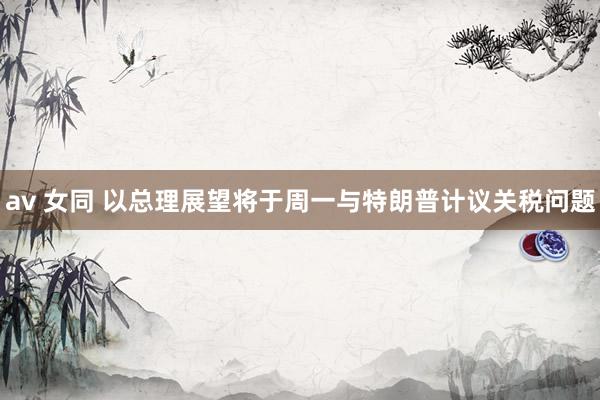 av 女同 以总理展望将于周一与特朗普计议关税问题