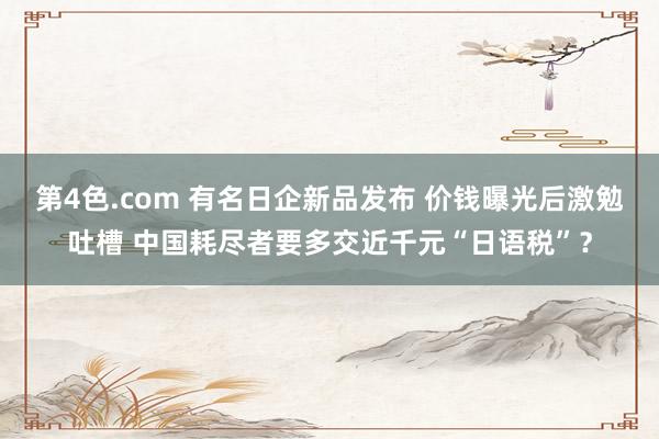 第4色.com 有名日企新品发布 价钱曝光后激勉吐槽 中国耗尽者要多交近千元“日语税”？