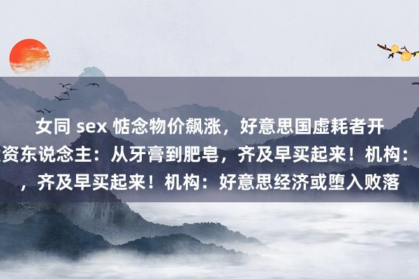 女同 sex 惦念物价飙涨，好意思国虚耗者开启囤货形状！好意思投资东说念主：从牙膏到肥皂，齐及早买起来！机构：好意思经济或堕入败落