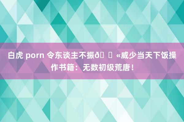 白虎 porn 令东谈主不振😫威少当天下饭操作书籍:无数初级荒唐!