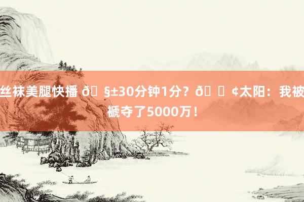 丝袜美腿快播 🧱30分钟1分？😢太阳：我被褫夺了5000万！