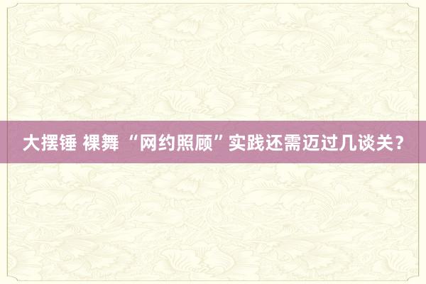 大摆锤 裸舞 “网约照顾”实践还需迈过几谈关？