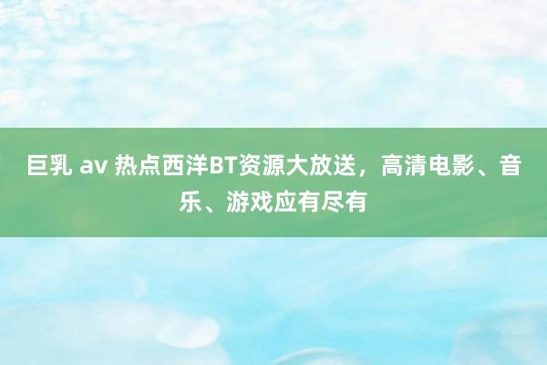 巨乳 av 热点西洋BT资源大放送，高清电影、音乐、游戏应有尽有