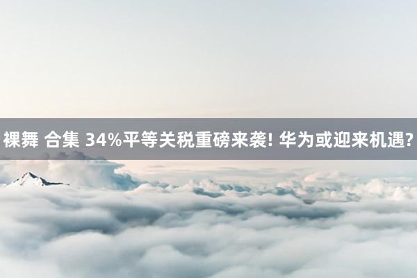 裸舞 合集 34%平等关税重磅来袭! 华为或迎来机遇?