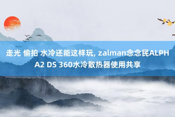 走光 偷拍 水冷还能这样玩， zalman念念民ALPHA2 DS 360水冷散热器使用共享