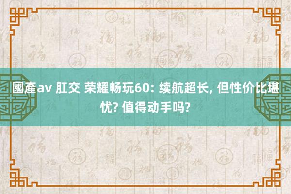 國產av 肛交 荣耀畅玩60: 续航超长， 但性价比堪忧? 值得动手吗?