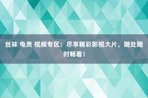 丝袜 龟责 视频专区：尽享精彩影视大片，随处随时畅看！