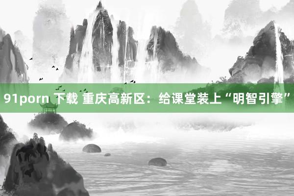 91porn 下载 重庆高新区：给课堂装上“明智引擎”