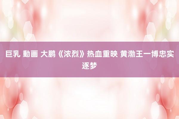 巨乳 動画 大鹏《浓烈》热血重映 黄渤王一博忠实逐梦