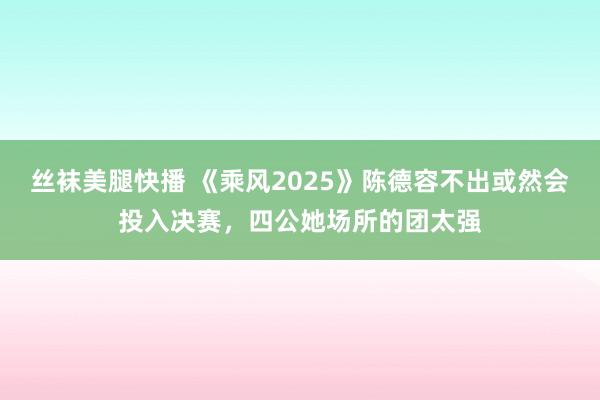 丝袜美腿快播 《乘风2025》陈德容不出或然会投入决赛，四公她场所的团太强