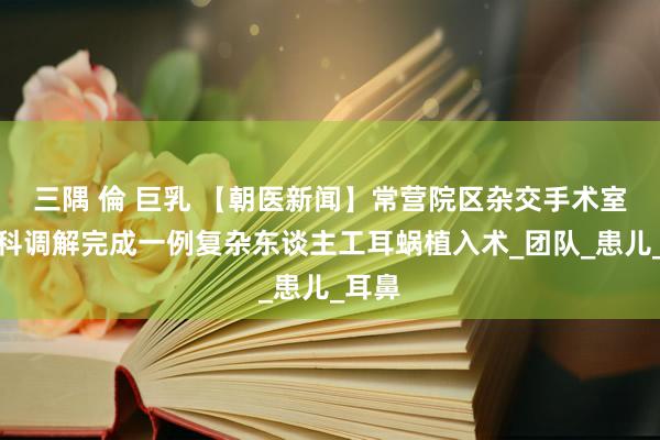 三隅 倫 巨乳 【朝医新闻】常营院区杂交手术室多学科调解完成一例复杂东谈主工耳蜗植入术_团队_患儿_耳鼻