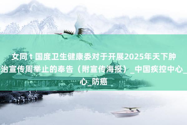 女同 t 国度卫生健康委对于开展2025年天下肿瘤防治宣传周举止的奉告（附宣传海报）_中国疾控中心_防癌