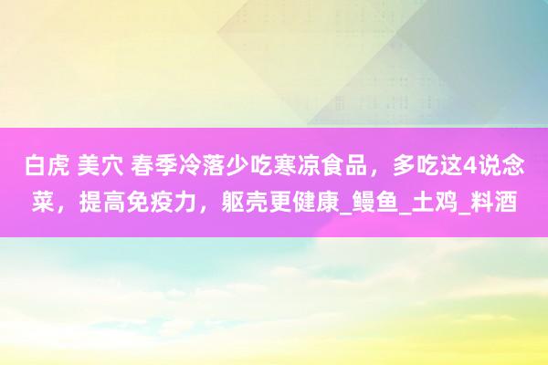 白虎 美穴 春季冷落少吃寒凉食品，多吃这4说念菜，提高免疫力，躯壳更健康_鳗鱼_土鸡_料酒