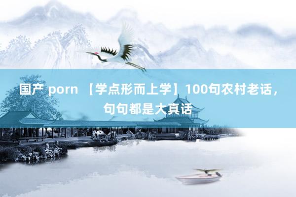 国产 porn 【学点形而上学】100句农村老话，句句都是大真话