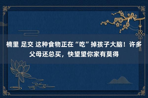 楠里 足交 这种食物正在“吃”掉孩子大脑！许多父母还总买，快望望你家有莫得