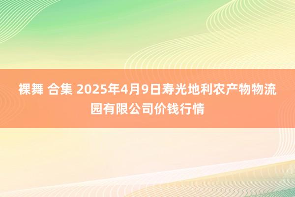 裸舞 合集 2025年4月9日寿光地利农产物物流园有限公司价钱行情