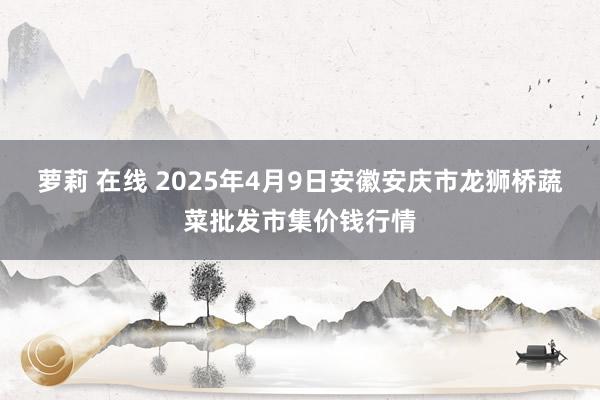 萝莉 在线 2025年4月9日安徽安庆市龙狮桥蔬菜批发市集价钱行情