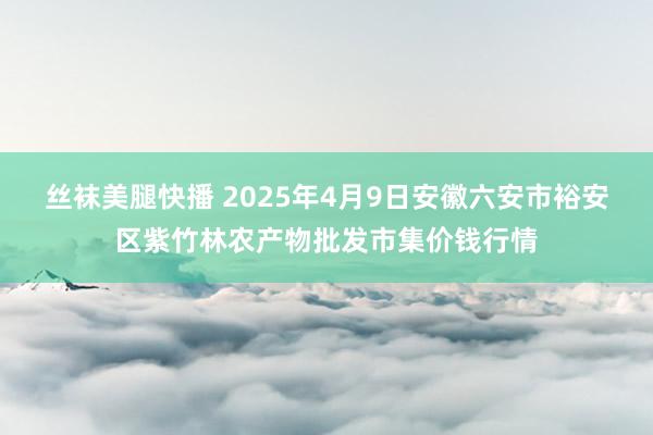 丝袜美腿快播 2025年4月9日安徽六安市裕安区紫竹林农产物批发市集价钱行情