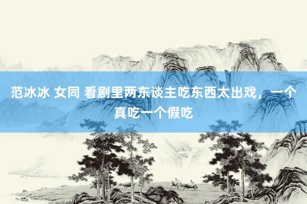 范冰冰 女同 看剧里两东谈主吃东西太出戏，一个真吃一个假吃